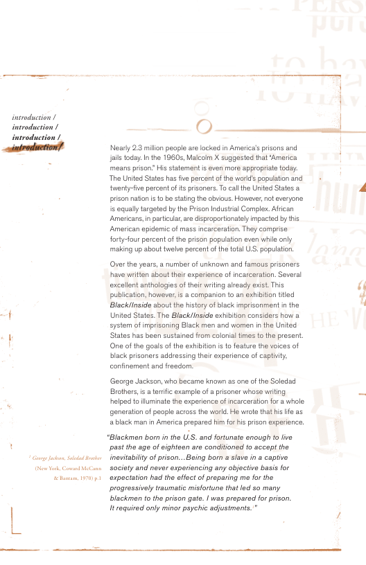 intrduction ! introduction / troduct  O-  Nearly 2.3 milln people are kacked in America’ prisons and i oy In the 19605, Malcoim X suggasted that ‘America mens prison’ His tatemant s ven more appropriste today The Unitc States has fe percentofthe world’s popuiaton and twentyfve percent o = prisanars.To call the Unied States & prison naton i o b stating th cbviaus, Hawever,notsvryone is aqual targeted by the Prison Industal Complex. Afican Americans,in partcua, e disproportonatelyimpaced by this American spidemic of mass ncarceration. They comprise forty-fu percent of the prian popuation exen whie only maling up about uehe percent ofthetotl LS. opulation.  Over the years,  number of unknown and famous prisonars have witien about theirexperience of incarceration. Several excallent antholagias of thei witing slready exist. This publcaton, however, s a companion to an xhibion tled Black/inside sout the hstory of black mprizonment in the United States. The BlacklInsida exhiton consicers how a =ystem of imprisoning Black men and women inthe Untec States has been sustained from colonial imes tothe presert. One of the gosls af the exhibton s to festure the voices of bk prisoners addressing ther experence of captinty confinement and freadon  George Jackson,who became knoun a2 an of the Soledsd Brothers i aternfic example o a prisoner whose witng  helped t fuminats the experience of ncarcaration for a whole generaton of peaple across the world. He wroe that his e as a black man in Amerca prepared him fo isprison experience,  “Blackmen born i the ULS. and fortunate enough to five st the age of ightaan are conditianed to accept the inevtabily o prisan...Being bor & slave in a captive Sacisty and never experiencing any objective basis for expeciation had the eifect of preparing m for the progressively traumtic misfortune thatled so many. blackmen to the prison gate | was propared for prison. Irequired only minor psychic adjusiments.  
